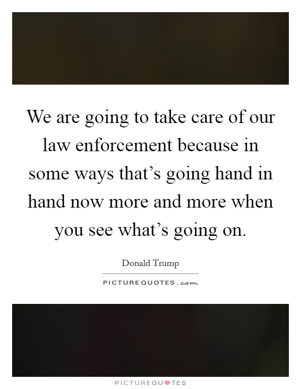 We are going to take care of our law enforcement because in some ways that's going hand in hand now more and more when you see what's going on. Picture Quote #1