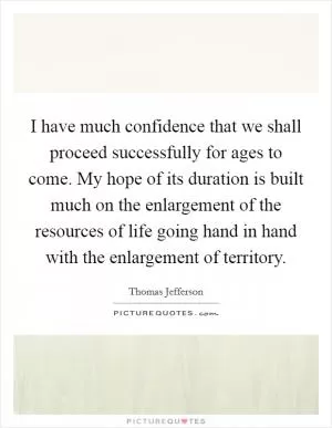 I have much confidence that we shall proceed successfully for ages to come. My hope of its duration is built much on the enlargement of the resources of life going hand in hand with the enlargement of territory Picture Quote #1