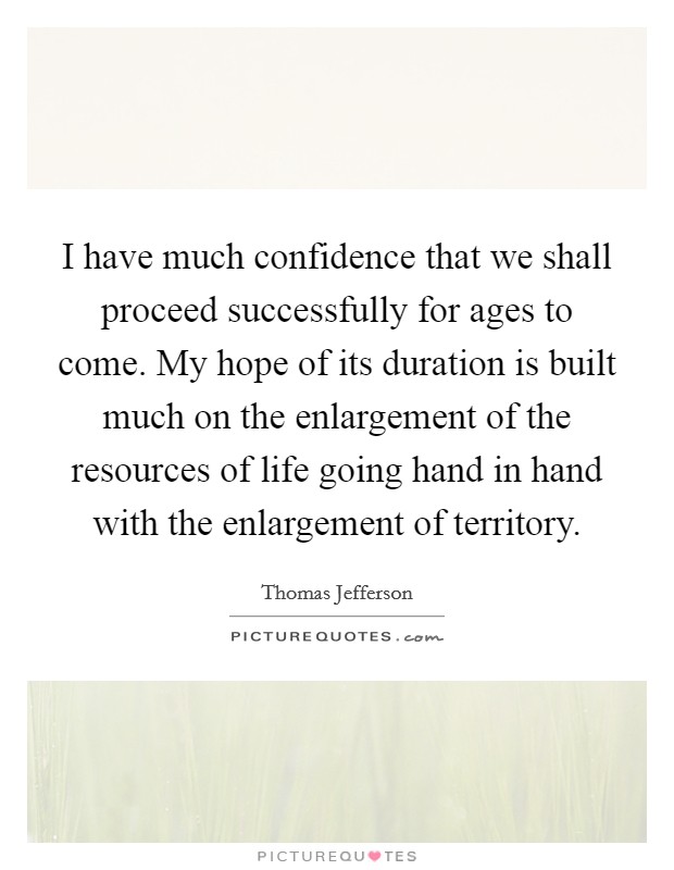 I have much confidence that we shall proceed successfully for ages to come. My hope of its duration is built much on the enlargement of the resources of life going hand in hand with the enlargement of territory. Picture Quote #1