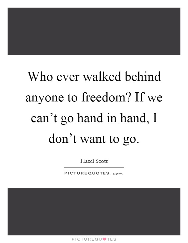 Who ever walked behind anyone to freedom? If we can't go hand in hand, I don't want to go. Picture Quote #1