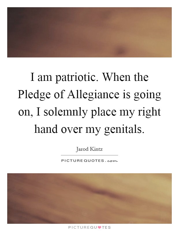 I am patriotic. When the Pledge of Allegiance is going on, I solemnly place my right hand over my genitals. Picture Quote #1