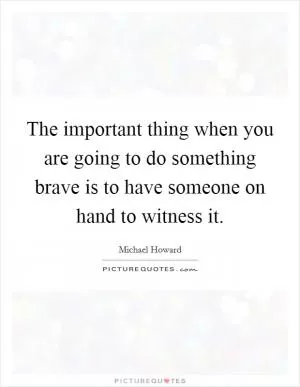 The important thing when you are going to do something brave is to have someone on hand to witness it Picture Quote #1