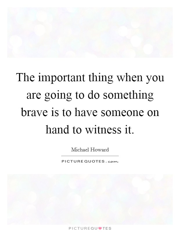 The important thing when you are going to do something brave is to have someone on hand to witness it. Picture Quote #1