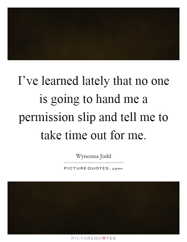 I've learned lately that no one is going to hand me a permission slip and tell me to take time out for me. Picture Quote #1