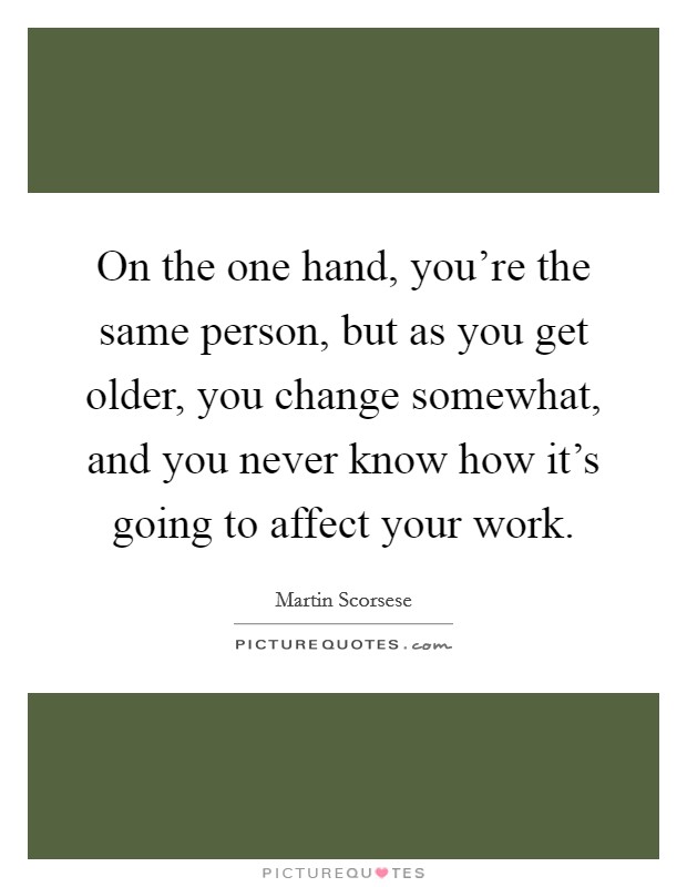 On the one hand, you're the same person, but as you get older, you change somewhat, and you never know how it's going to affect your work. Picture Quote #1
