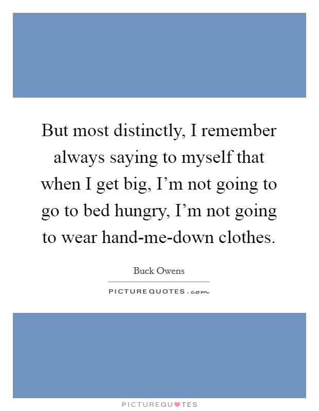 But most distinctly, I remember always saying to myself that when I get big, I'm not going to go to bed hungry, I'm not going to wear hand-me-down clothes. Picture Quote #1