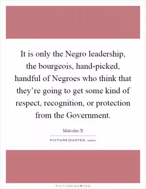 It is only the Negro leadership, the bourgeois, hand-picked, handful of Negroes who think that they’re going to get some kind of respect, recognition, or protection from the Government Picture Quote #1