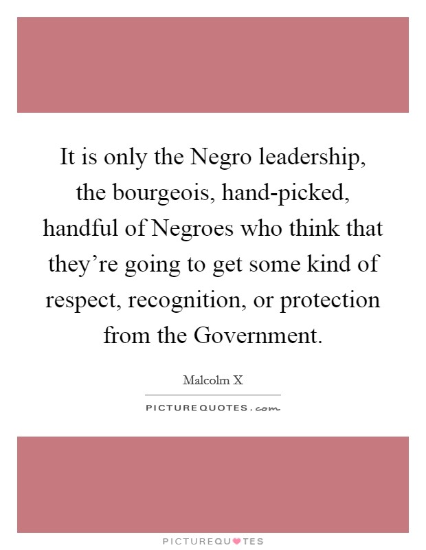 It is only the Negro leadership, the bourgeois, hand-picked, handful of Negroes who think that they're going to get some kind of respect, recognition, or protection from the Government. Picture Quote #1
