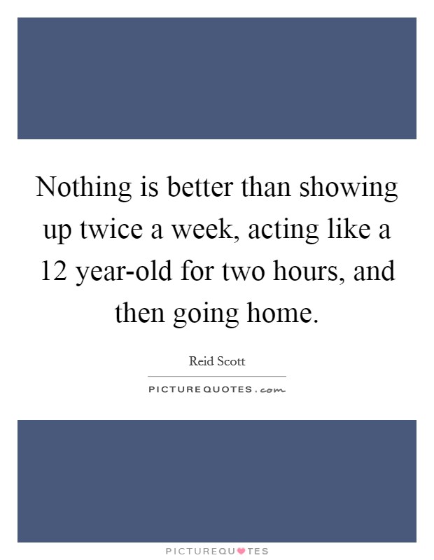 Nothing is better than showing up twice a week, acting like a 12 year-old for two hours, and then going home. Picture Quote #1