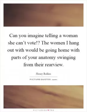 Can you imagine telling a woman she can’t vote!? The women I hang out with would be going home with parts of your anatomy swinging from their rearview Picture Quote #1