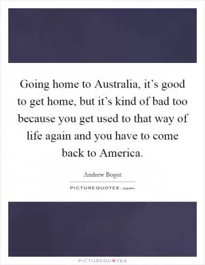 Going home to Australia, it’s good to get home, but it’s kind of bad too because you get used to that way of life again and you have to come back to America Picture Quote #1