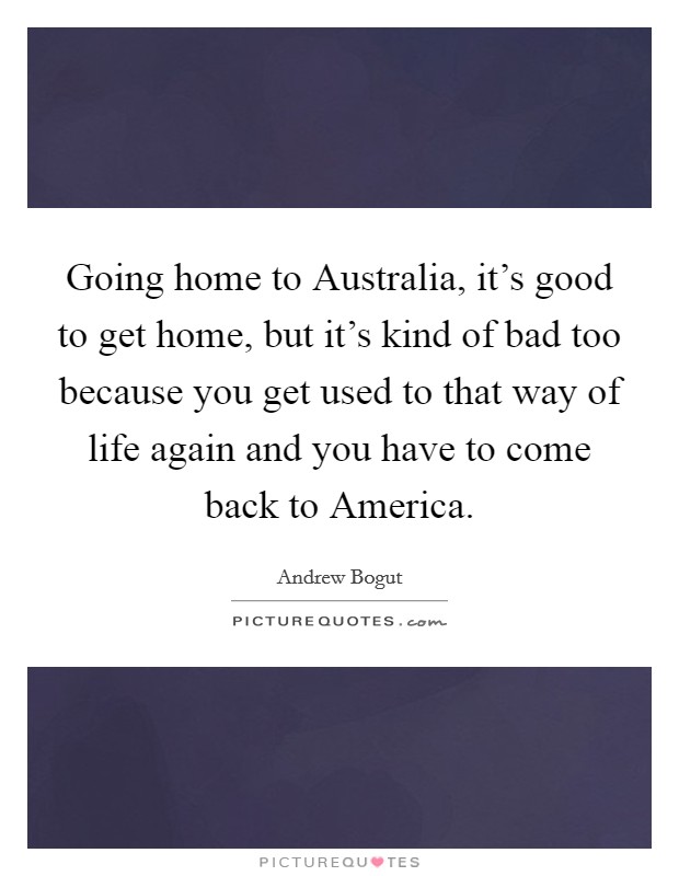 Going home to Australia, it's good to get home, but it's kind of bad too because you get used to that way of life again and you have to come back to America. Picture Quote #1