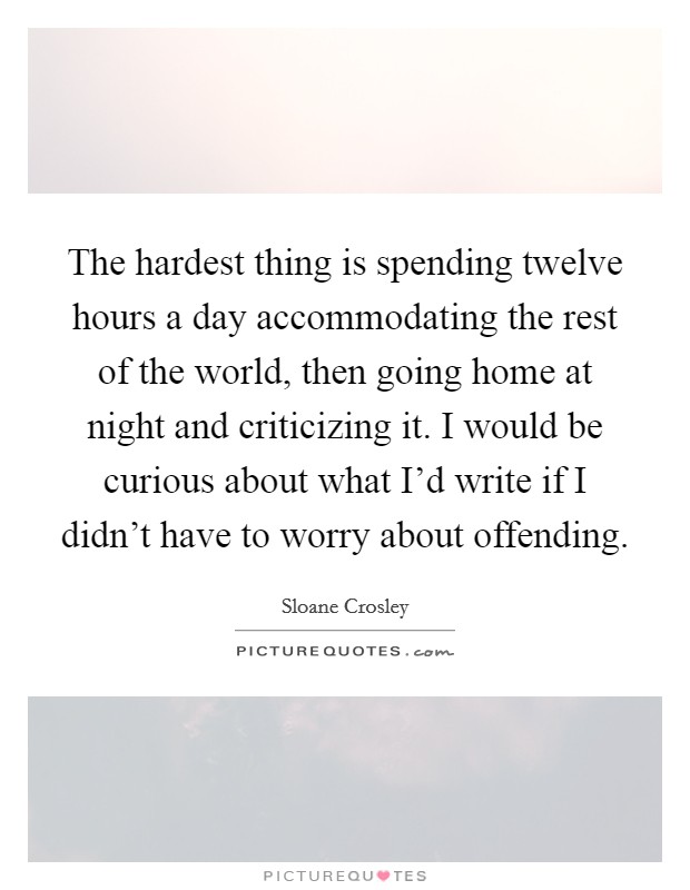 The hardest thing is spending twelve hours a day accommodating the rest of the world, then going home at night and criticizing it. I would be curious about what I'd write if I didn't have to worry about offending. Picture Quote #1