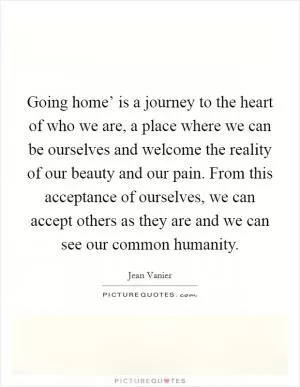 Going home’ is a journey to the heart of who we are, a place where we can be ourselves and welcome the reality of our beauty and our pain. From this acceptance of ourselves, we can accept others as they are and we can see our common humanity Picture Quote #1