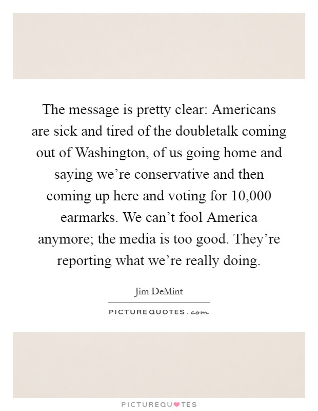 The message is pretty clear: Americans are sick and tired of the doubletalk coming out of Washington, of us going home and saying we're conservative and then coming up here and voting for 10,000 earmarks. We can't fool America anymore; the media is too good. They're reporting what we're really doing. Picture Quote #1