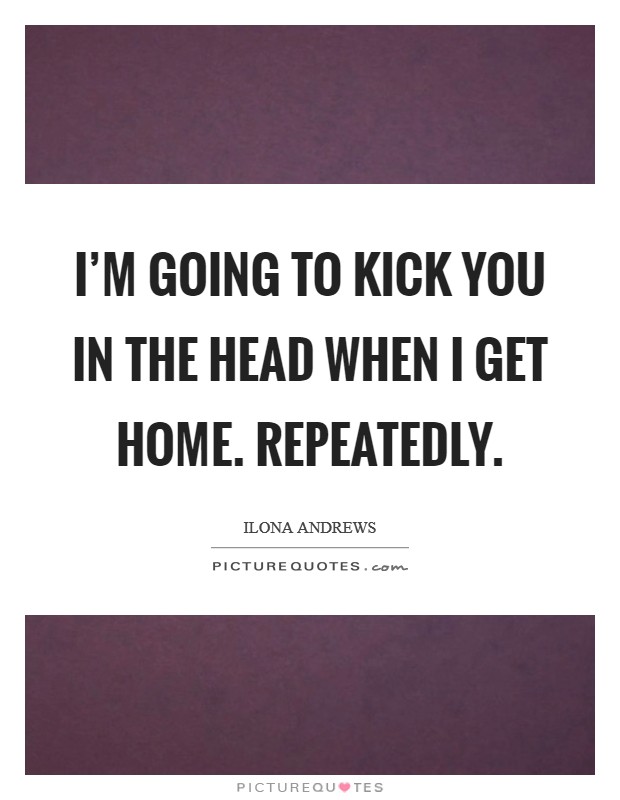 I'm going to kick you in the head when I get home. Repeatedly. Picture Quote #1