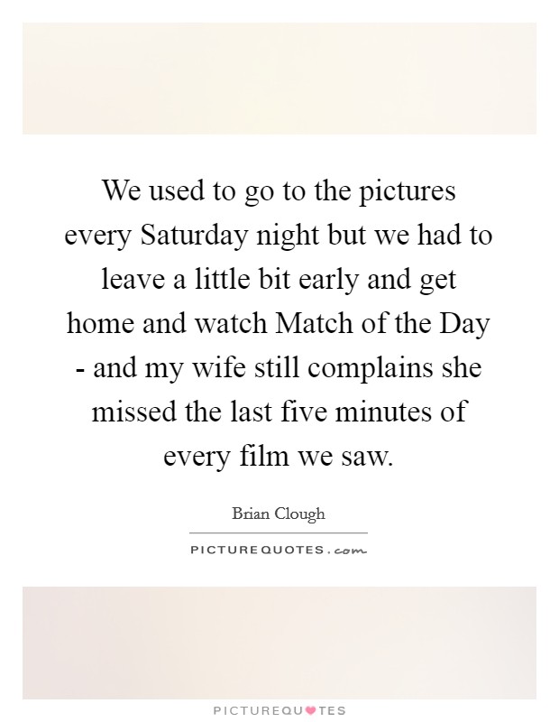 We used to go to the pictures every Saturday night but we had to leave a little bit early and get home and watch Match of the Day - and my wife still complains she missed the last five minutes of every film we saw. Picture Quote #1