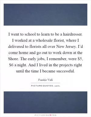 I went to school to learn to be a hairdresser. I worked at a wholesale florist, where I delivered to florists all over New Jersey. I’d come home and go out to work down at the Shore. The early jobs, I remember, were $5, $6 a night. And I lived in the projects right until the time I became successful Picture Quote #1