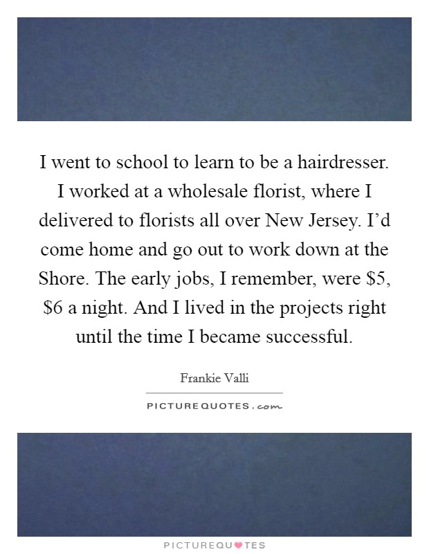 I went to school to learn to be a hairdresser. I worked at a wholesale florist, where I delivered to florists all over New Jersey. I'd come home and go out to work down at the Shore. The early jobs, I remember, were $5, $6 a night. And I lived in the projects right until the time I became successful. Picture Quote #1