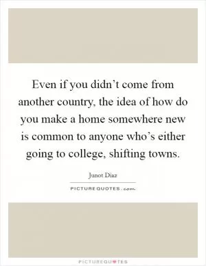 Even if you didn’t come from another country, the idea of how do you make a home somewhere new is common to anyone who’s either going to college, shifting towns Picture Quote #1