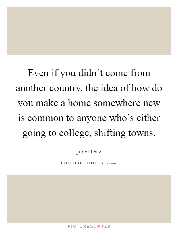 Even if you didn't come from another country, the idea of how do you make a home somewhere new is common to anyone who's either going to college, shifting towns. Picture Quote #1