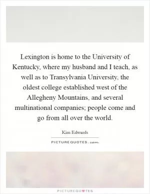 Lexington is home to the University of Kentucky, where my husband and I teach, as well as to Transylvania University, the oldest college established west of the Allegheny Mountains, and several multinational companies; people come and go from all over the world Picture Quote #1