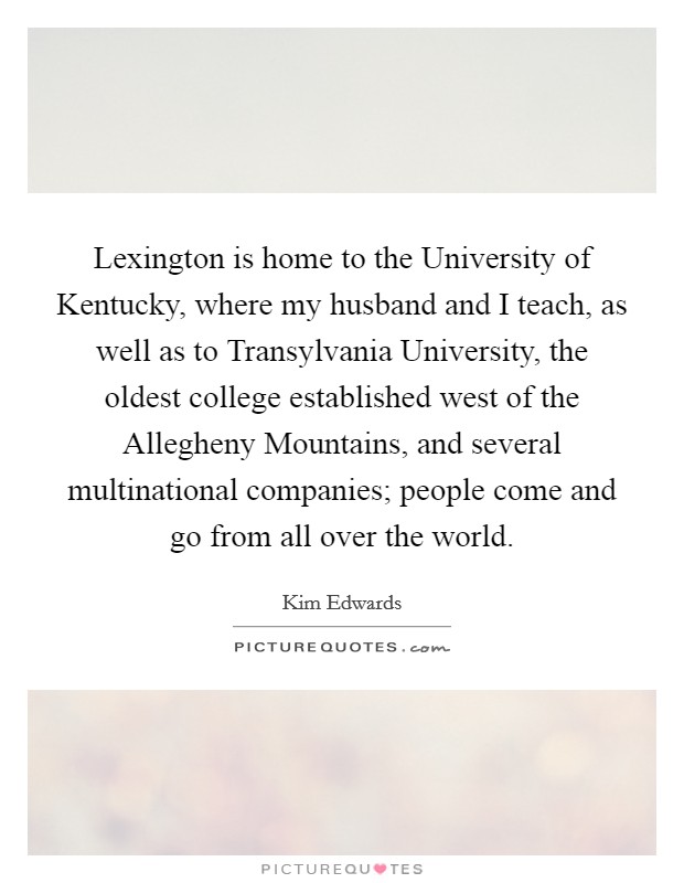 Lexington is home to the University of Kentucky, where my husband and I teach, as well as to Transylvania University, the oldest college established west of the Allegheny Mountains, and several multinational companies; people come and go from all over the world. Picture Quote #1