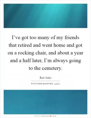 I’ve got too many of my friends that retired and went home and got on a rocking chair, and about a year and a half later, I’m always going to the cemetery Picture Quote #1