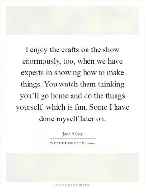 I enjoy the crafts on the show enormously, too, when we have experts in showing how to make things. You watch them thinking you’ll go home and do the things yourself, which is fun. Some I have done myself later on Picture Quote #1