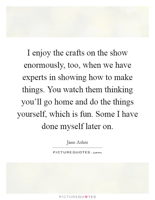 I enjoy the crafts on the show enormously, too, when we have experts in showing how to make things. You watch them thinking you'll go home and do the things yourself, which is fun. Some I have done myself later on. Picture Quote #1