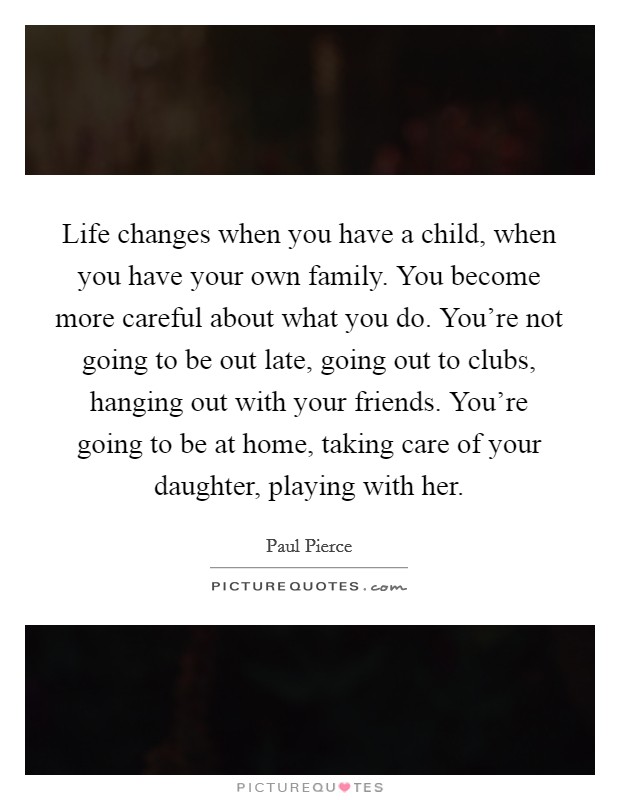 Life changes when you have a child, when you have your own family. You become more careful about what you do. You're not going to be out late, going out to clubs, hanging out with your friends. You're going to be at home, taking care of your daughter, playing with her. Picture Quote #1