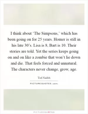 I think about ‘The Simpsons,’ which has been going on for 25 years. Homer is still in his late 30’s. Lisa is 8, Bart is 10. Their stories are told. Yet the series keeps going on and on like a zombie that won’t lie down and die. That feels forced and unnatural. The characters never change, grow, age Picture Quote #1