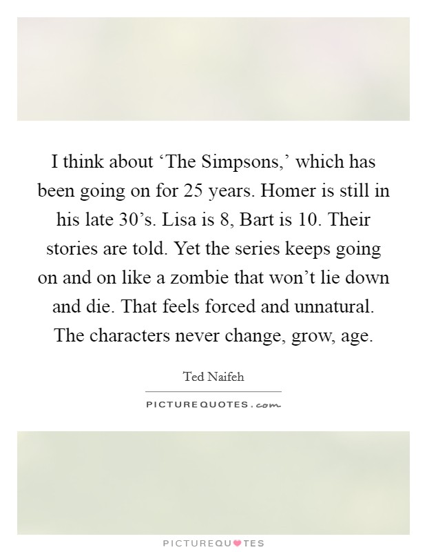 I think about ‘The Simpsons,' which has been going on for 25 years. Homer is still in his late 30's. Lisa is 8, Bart is 10. Their stories are told. Yet the series keeps going on and on like a zombie that won't lie down and die. That feels forced and unnatural. The characters never change, grow, age. Picture Quote #1