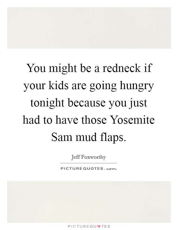 You might be a redneck if your kids are going hungry tonight because you just had to have those Yosemite Sam mud flaps. Picture Quote #1