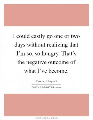 I could easily go one or two days without realizing that I’m so, so hungry. That’s the negative outcome of what I’ve become Picture Quote #1