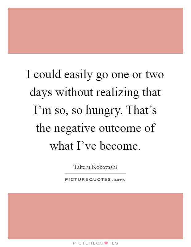 I could easily go one or two days without realizing that I'm so, so hungry. That's the negative outcome of what I've become. Picture Quote #1