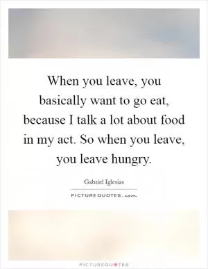 When you leave, you basically want to go eat, because I talk a lot about food in my act. So when you leave, you leave hungry Picture Quote #1