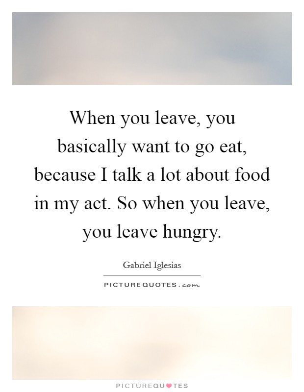 When you leave, you basically want to go eat, because I talk a lot about food in my act. So when you leave, you leave hungry. Picture Quote #1