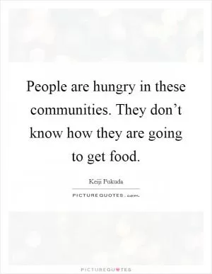 People are hungry in these communities. They don’t know how they are going to get food Picture Quote #1