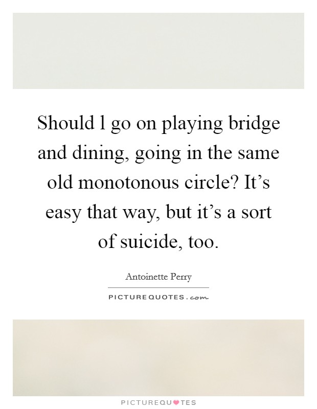 Should l go on playing bridge and dining, going in the same old monotonous circle? It's easy that way, but it's a sort of suicide, too. Picture Quote #1