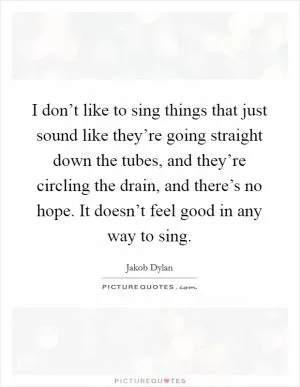 I don’t like to sing things that just sound like they’re going straight down the tubes, and they’re circling the drain, and there’s no hope. It doesn’t feel good in any way to sing Picture Quote #1