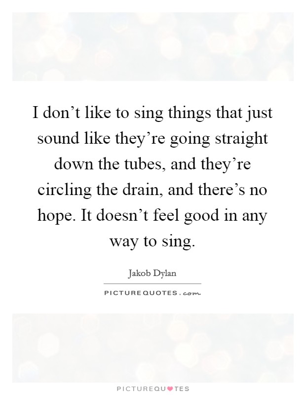 I don't like to sing things that just sound like they're going straight down the tubes, and they're circling the drain, and there's no hope. It doesn't feel good in any way to sing. Picture Quote #1