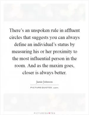 There’s an unspoken rule in affluent circles that suggests you can always define an individual’s status by measuring his or her proximity to the most influential person in the room. And as the maxim goes, closer is always better Picture Quote #1