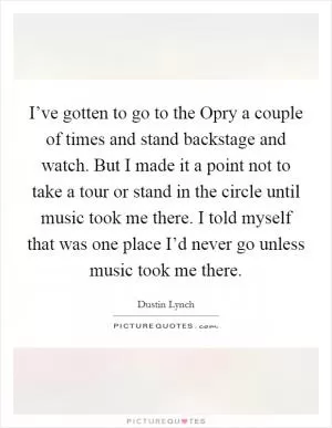 I’ve gotten to go to the Opry a couple of times and stand backstage and watch. But I made it a point not to take a tour or stand in the circle until music took me there. I told myself that was one place I’d never go unless music took me there Picture Quote #1