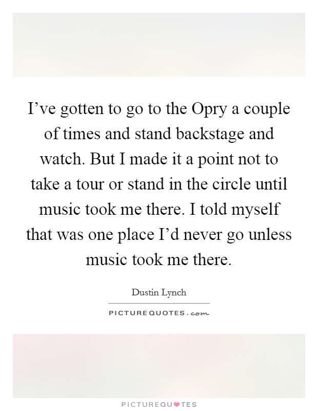 I've gotten to go to the Opry a couple of times and stand backstage and watch. But I made it a point not to take a tour or stand in the circle until music took me there. I told myself that was one place I'd never go unless music took me there. Picture Quote #1