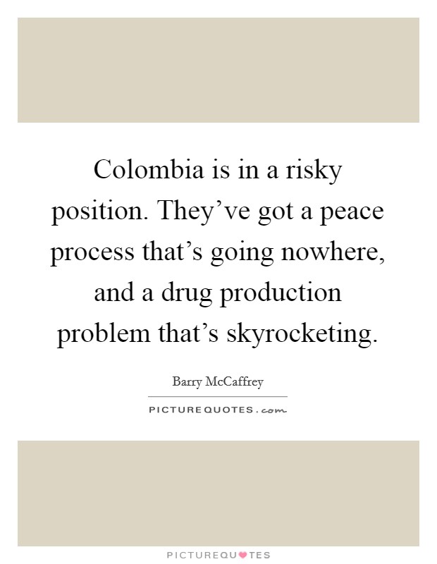 Colombia is in a risky position. They've got a peace process that's going nowhere, and a drug production problem that's skyrocketing. Picture Quote #1