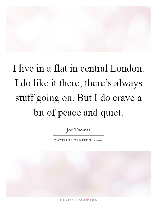 I live in a flat in central London. I do like it there; there's always stuff going on. But I do crave a bit of peace and quiet. Picture Quote #1