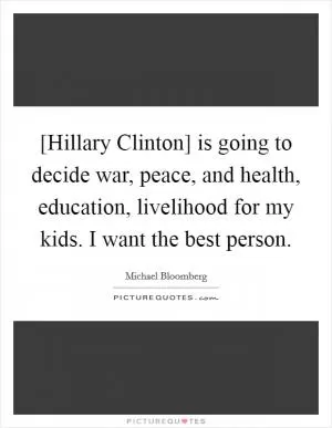 [Hillary Clinton] is going to decide war, peace, and health, education, livelihood for my kids. I want the best person Picture Quote #1