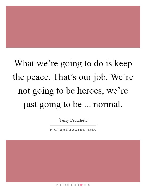What we're going to do is keep the peace. That's our job. We're not going to be heroes, we're just going to be ... normal. Picture Quote #1