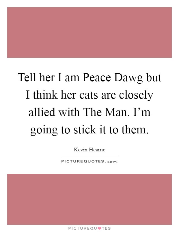 Tell her I am Peace Dawg but I think her cats are closely allied with The Man. I'm going to stick it to them. Picture Quote #1